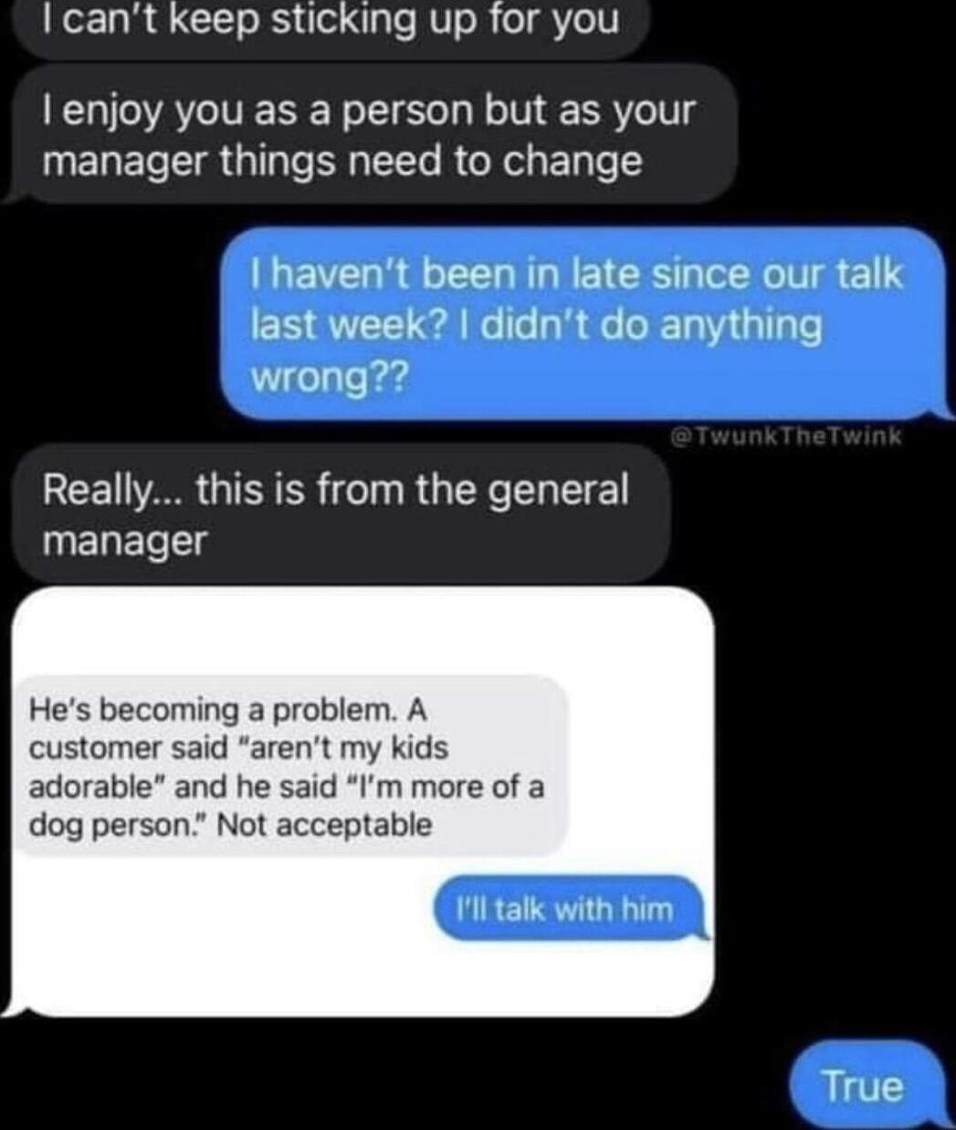 I cant keep sticking up for you enjoy you as a person but as your manager things need to change havent been in late since our talk last week didnt do anything wrong REER GIEICR TR G YL T manager Hes becoming a problem A customer said arent my kids adorable and he said Im more of a dog person Not acceptable alk with True