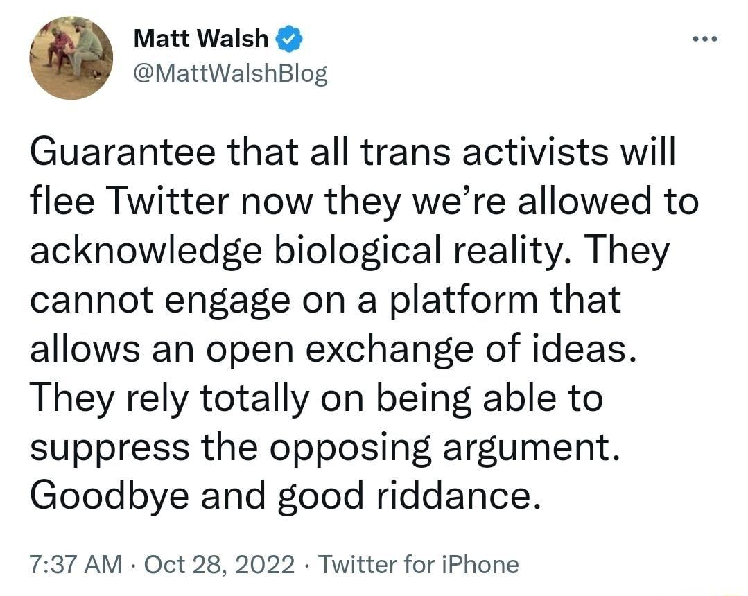 Matt Walsh MattWalshBlog Guarantee that all trans activists will flee Twitter now they were allowed to acknowledge biological reality They cannot engage on a platform that allows an open exchange of ideas They rely totally on being able to suppress the opposing argument Goodbye and good riddance 737 AM Oct 28 2022 Twitter for iPhone