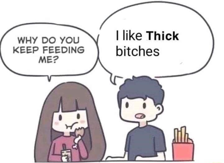 I like Thick WHY DO YOU KEEP FEEDING