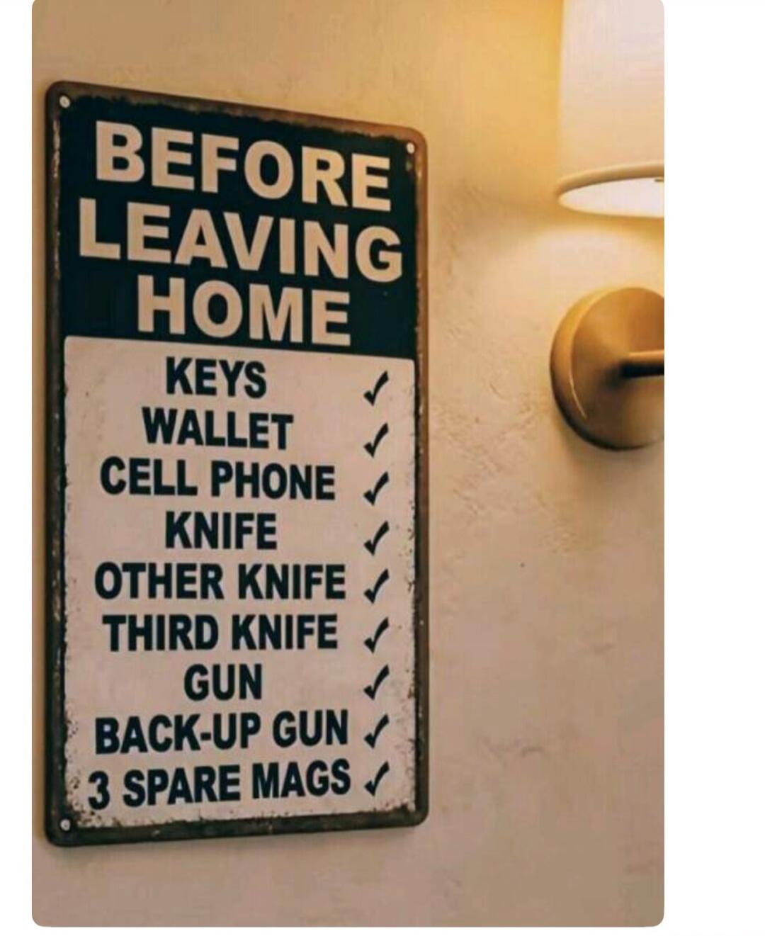 BEFORE LEAVING HOME
KEYS ✓
WALLET ✓
CELL PHONE ✓
KNIFE ✓
OTHER KNIFE ✓
THIRD KNIFE ✓
GUN ✓
BACK-UP GUN ✓
3 SPARE MAGS ✓
