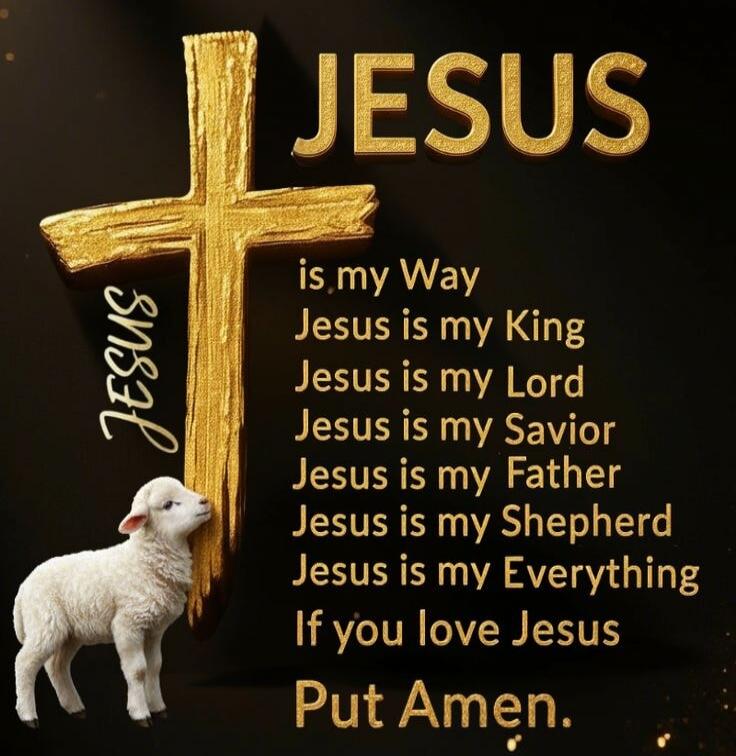 JESUS is my Way Jesus is my King Jesus is my Lord Jesus is my Savior Jesus is my Father Jesus is my Shepherd Jesus is my Everything If you love Jesus Put Amen.