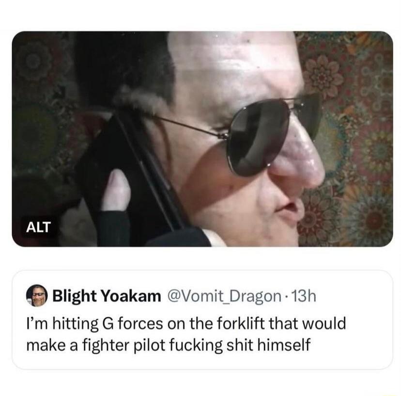 ALT. Blight Yoakam @Vomit_Dragon. I'm hitting G forces on the forklift that would make a fighter pilot fucking shit himself