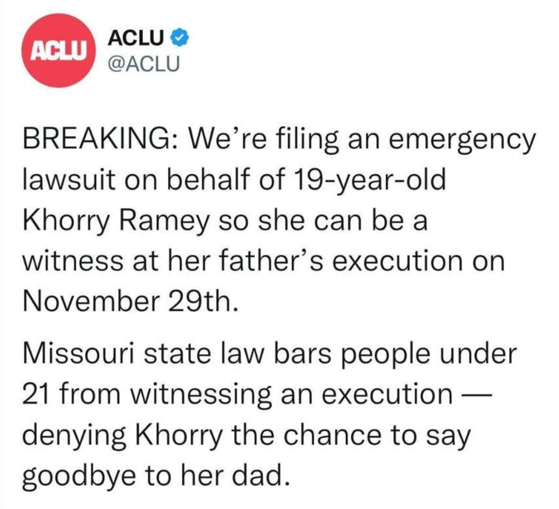 ACLU ACLU BREAKING Were filing an emergency lawsuit on behalf of 19 year old Khorry Ramey so she can be a witness at her fathers execution on November 29th Missouri state law bars people under 21 from witnessing an execution denying Khorry the chance to say goodbye to her dad