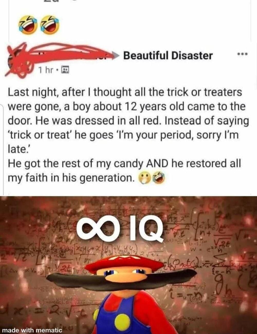 N Vwm Beautiful Disaster Last night after thought all the trick or treaters were gone a boy about 12 years old came to the door He was dressed in all red Instead of saying trick or treat he goes Im your period sorry Im late He got the rest of my candy AND he restored all my faith in his generation