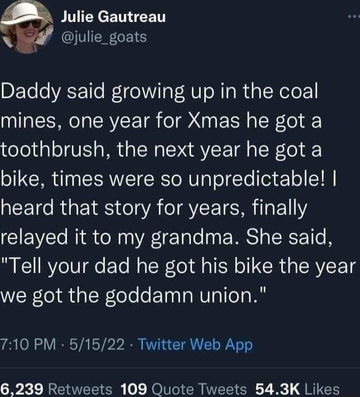 Julie Gautreau I TIERCES Daddy said growing up in the coal mines one year for Xmas he got a toothbrush the next year he got a bike times were so unpredictable heard that story for years finally relayed it to my grandma She said Tell your dad he got his bike the year we got the goddamn union 710 PM 51522 Twitter Web App 6239 Retweets 109 Quote Tweets 543K Likes