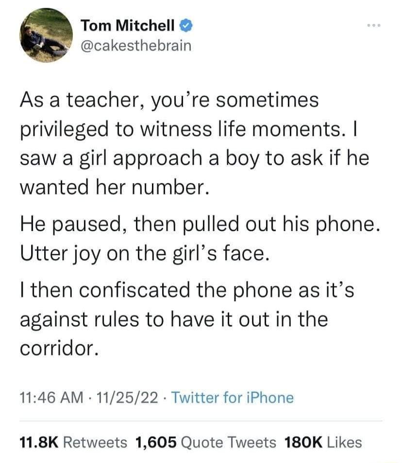 Tom Mitchell cakesthebrain As a teacher youre sometimes privileged to witness life moments saw a girl approach a boy to ask if he wanted her number He paused then pulled out his phone Utter joy on the girls face then confiscated the phone as its against rules to have it out in the corridor 1146 AM 112522 Twitter for iPhone 118K Retweets 1605 Quote Tweets 180K Likes