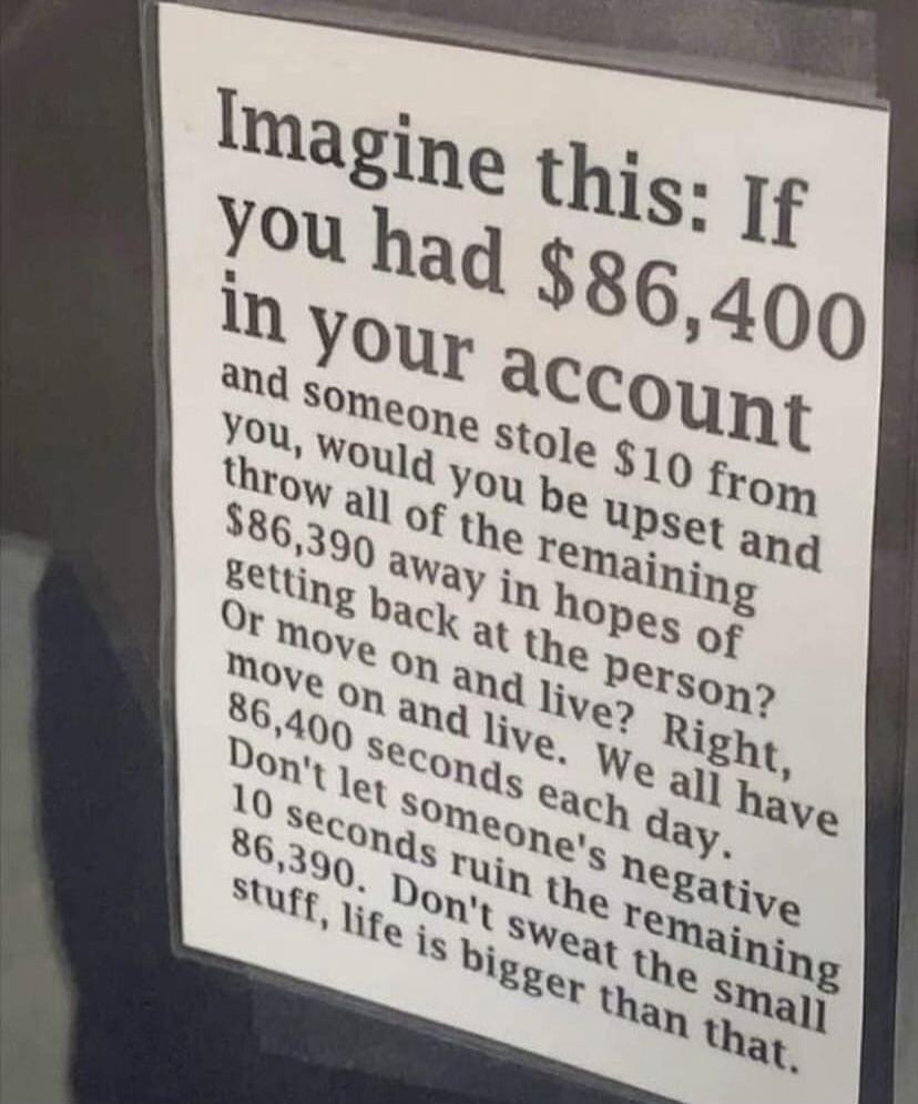 Imagine this: If you had $86,400 in your account and someone stole $10 from you, would you be upset and throw all of the remaining $86,390 away in hopes of getting back at the person? Or move on and live? Right, move on and live. We all have 86,400 seconds each day. Don't let someone's negative 10 seconds ruin the remaining 86,390. Don't sweat the 