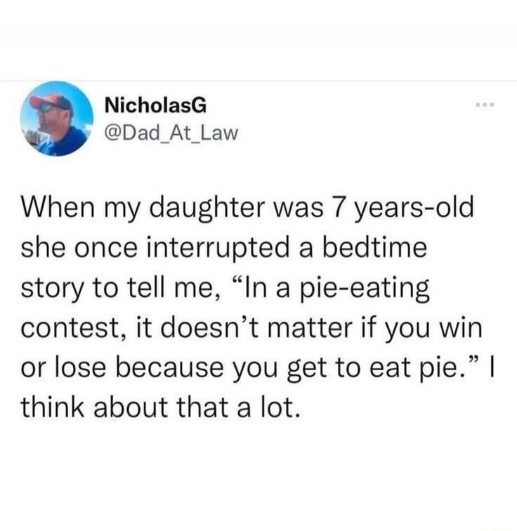 When my daughter was 7 years-old she once interrupted a bedtime story to tell me, “In a pie-eating contest, it doesn’t matter if you win or lose because you get to eat pie.” I think about that a lot.