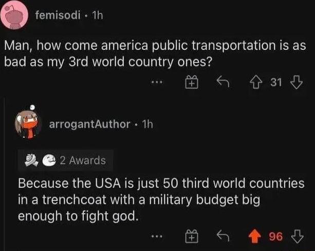 femisodi 1h Man how come america public transportation is as bad as my 3rd world country ones a and n arrogantAuthor Th 2 Awards Because the USA is just 50 third world countries in a trenchcoat with a military budget big enough to fight god a 49
