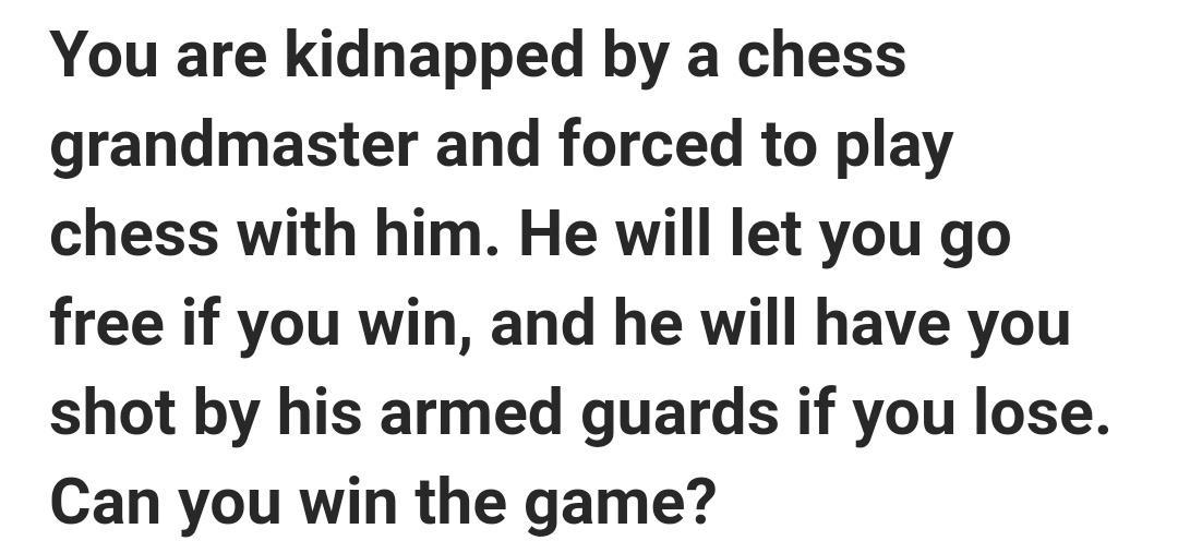 You are kidnapped by a chess grandmaster and forced to play chess with him He will let you go free if you win and he will have you shot by his armed guards if you lose Can you win the game