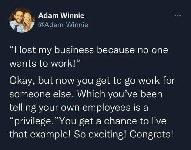 2 Adam Winnie Adam Winnie I lost my business because no one wants to work Okay but now you get to go work for someone else Which youve been telling your own employees is a privilegeYou get a chance to live that example So exciting Congrats