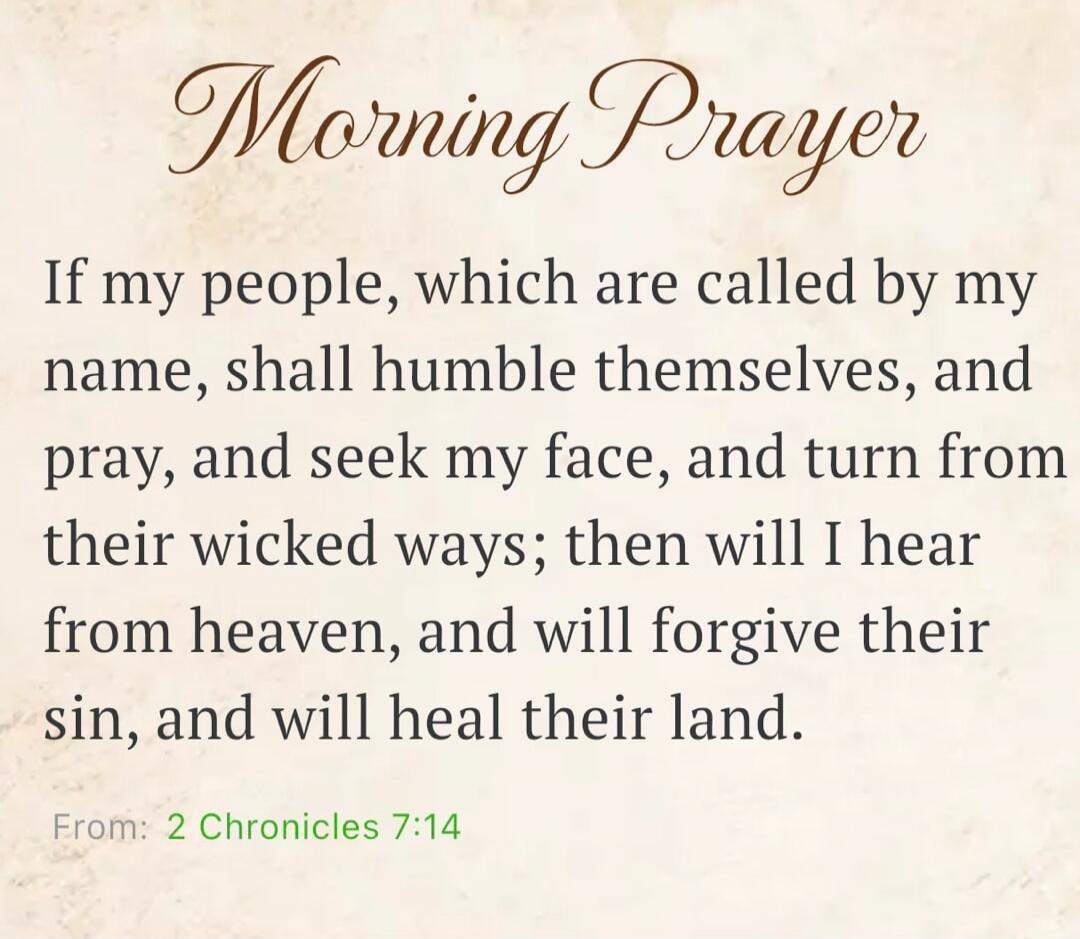 Morning Prayer
If my people, which are called by my name, shall humble themselves, and pray, and seek my face, and turn from their wicked ways; then will I hear from heaven, and will forgive their sin, and will heal their land.
From: 2 Chronicles 7:14
