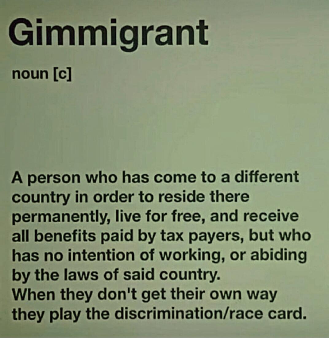 Gimmigrant noun [c] A person who has come to a different country in order to reside there permanently, live for free, and receive all benefits paid by tax payers, but who has no intention of working, or abiding by the laws of said country. When they don't get their own way they play the discrimination/race card.