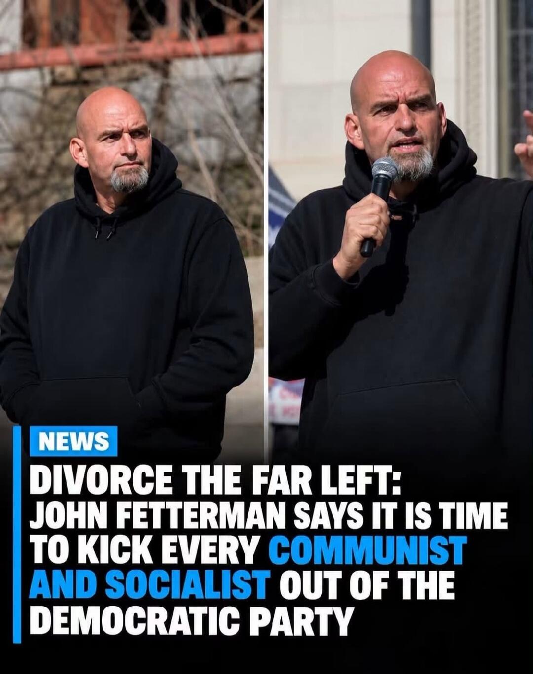 NEWS DIVORCE THE FAR LEFT: JOHN FETTERMAN SAYS IT IS TIME TO KICK EVERY COMMUNIST AND SOCIALIST OUT OF THE DEMOCRATIC PARTY