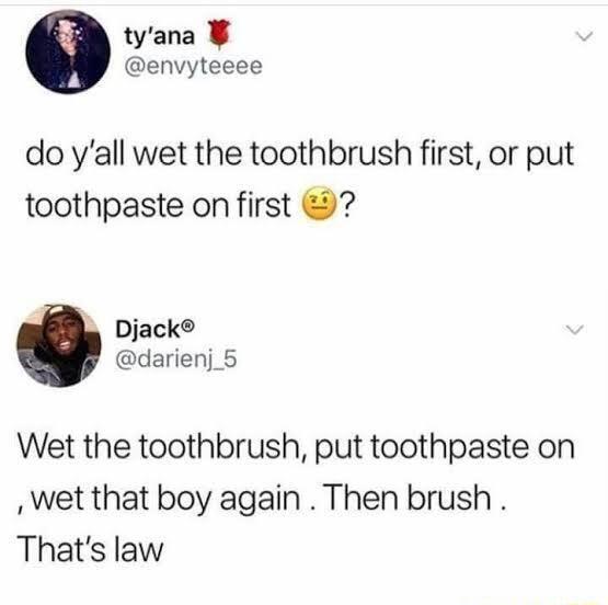 tyana envyteeee do yall wet the toothbrush first or put toothpaste on first Djack darienj_5 Wet the toothbrush put toothpaste on wet that boy again Then brush Thats law