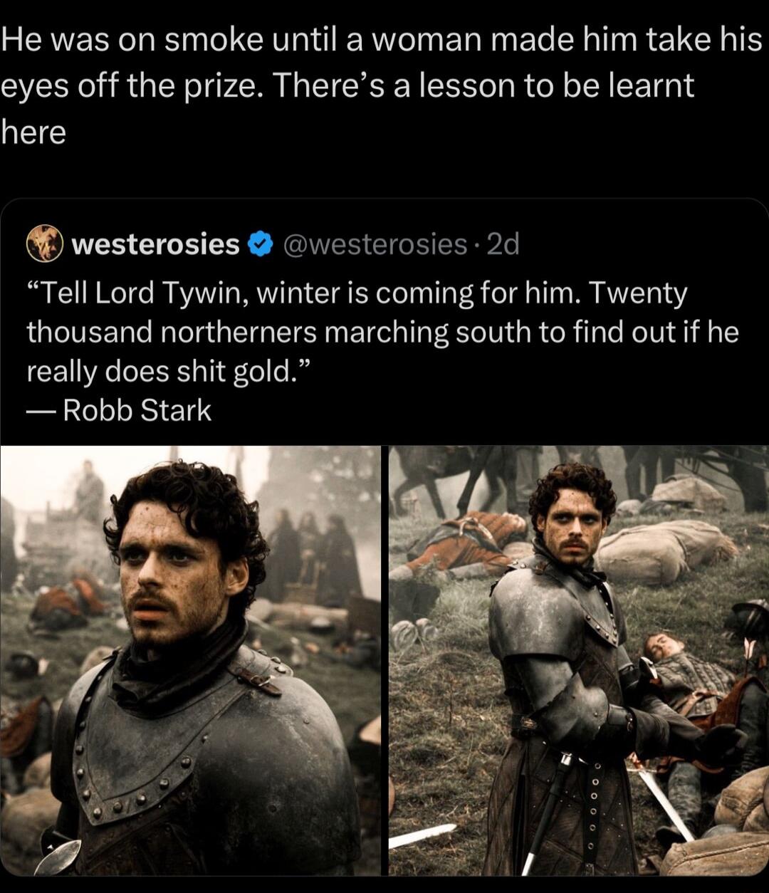 SEAEREL N GG ERINER IR E LT RETEN TS eyes off the prize Theres a lesson to be learnt here westerosies vesterosie SRPL Tell Lord Tywin winter is coming for him Twenty thousand northerners marching south to find out if he really does shit gold Robb Stark