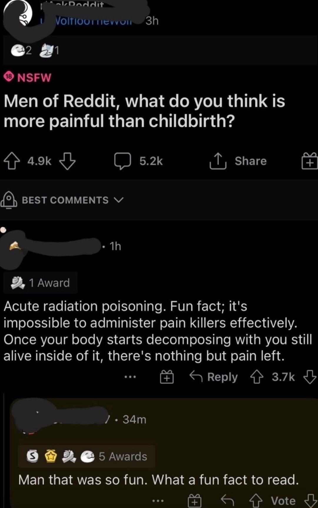 addit 1 Volfiout iewoir 3h e O NSFW Men of Reddit what do you think is more painful than childbirth aok D s T share BEST COMMENTS v 1h 1 Award Acute radiation poisoning Fun fact its impossible to administer pain killers effectively O3TeT RVe IVl oTeTe YRS Tg e Telo Tyl o Y3 T IV RYO VRSN alive inside of it theres nothing but pain left Reply 37k 34m 0 5 vards V ERRGEIRERR TR EIER TG R EU S GRS 4 vo