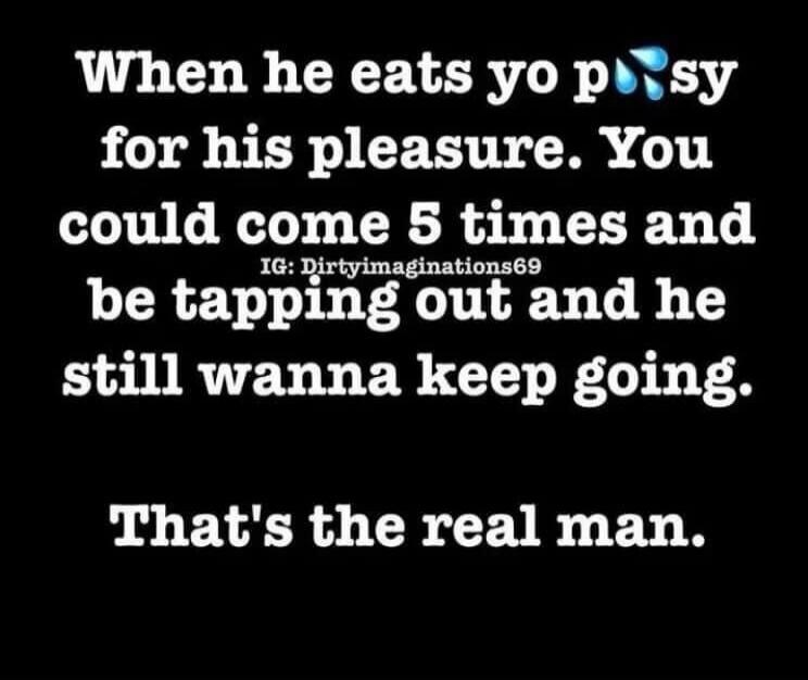 When he eats yo pussy for his pleasure. You could come 5 times and be tapping out and he still wanna keep going. That's the real man. IG: Dirtyimaginations69