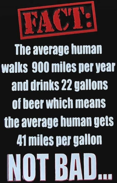 FACT: The average human walks 900 miles per year and drinks 22 gallons of beer which means the average human gets 41 miles per gallon NOT BAD...