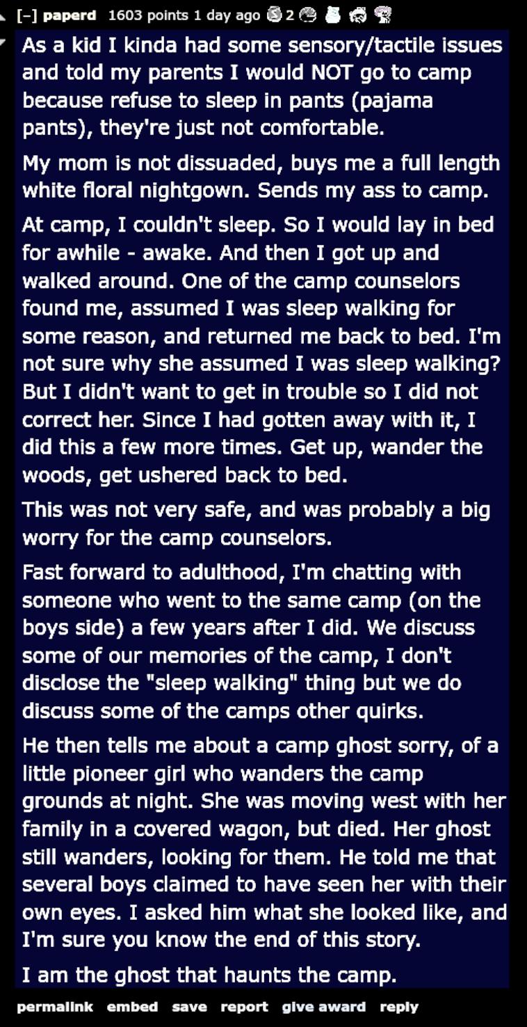 paperd 1603 points 1dayago 2 As a kid I kinda had some sensorytactile issues and told my parents I would NOT go to camp because refuse to sleep in pants pajama oE1 1 IR TSV I VR g ol el Ty fo g o My mom is not dissuaded buys me a full length white floral nightgown Sends my ass to camp At camp I couldnt sleep So I would lay in bed for awhile awake And then I got up and walked around One of the camp