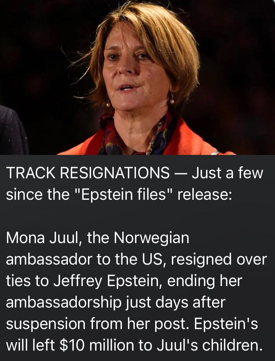 TRACK RESIGNATIONS — Just a few since the 'Epstein files' release:\nMona Juul, the Norwegian ambassador to the US, resigned over ties to Jeffrey Epstein, ending her ambassadorship just days after suspension from her post. Epstein's will left $10 million to Juul's children.