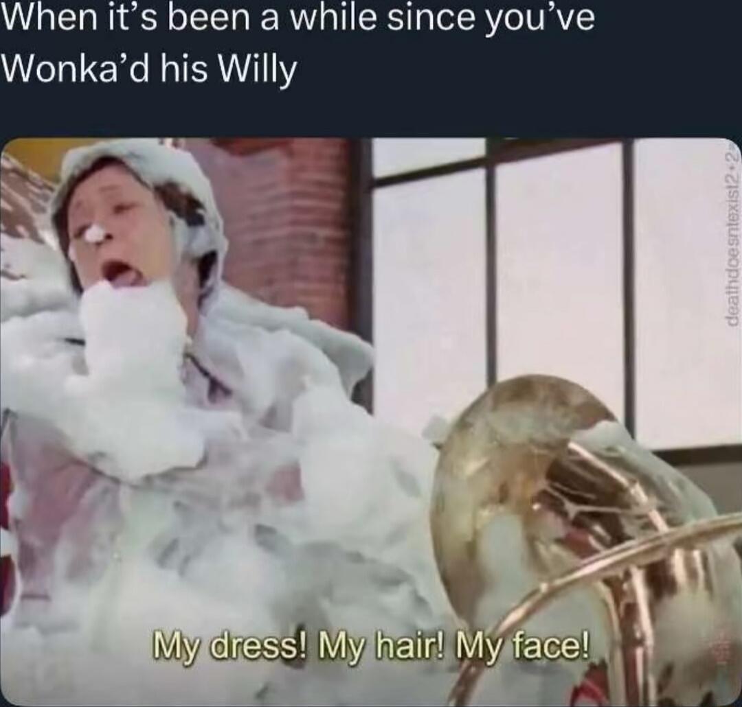 When it’s been a while since you’ve Wonka’d his Willy
My dress! My hair! My face!