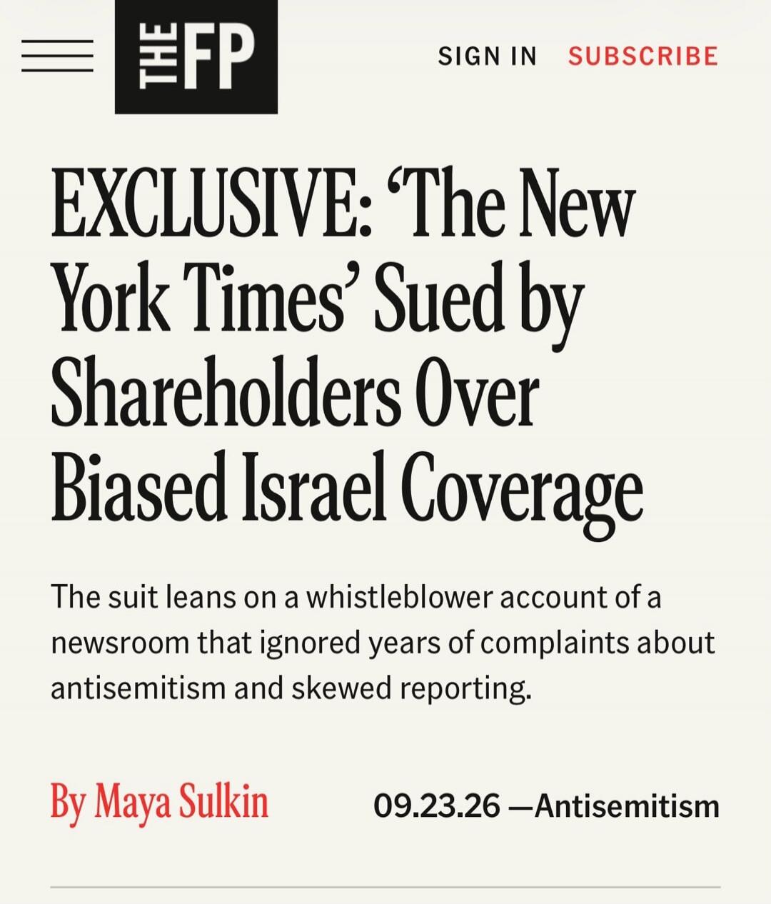 ≡ THE FP SIGN IN SUBSCRIBE EXCLUSIVE: 'The New York Times' Sued by Shareholders Over Biased Israel Coverage The suit leans on a whistleblower account of a newsroom that ignored years of complaints about antisemitism and skewed reporting. By Maya Sulkin 09.23.26 — Antisemitism