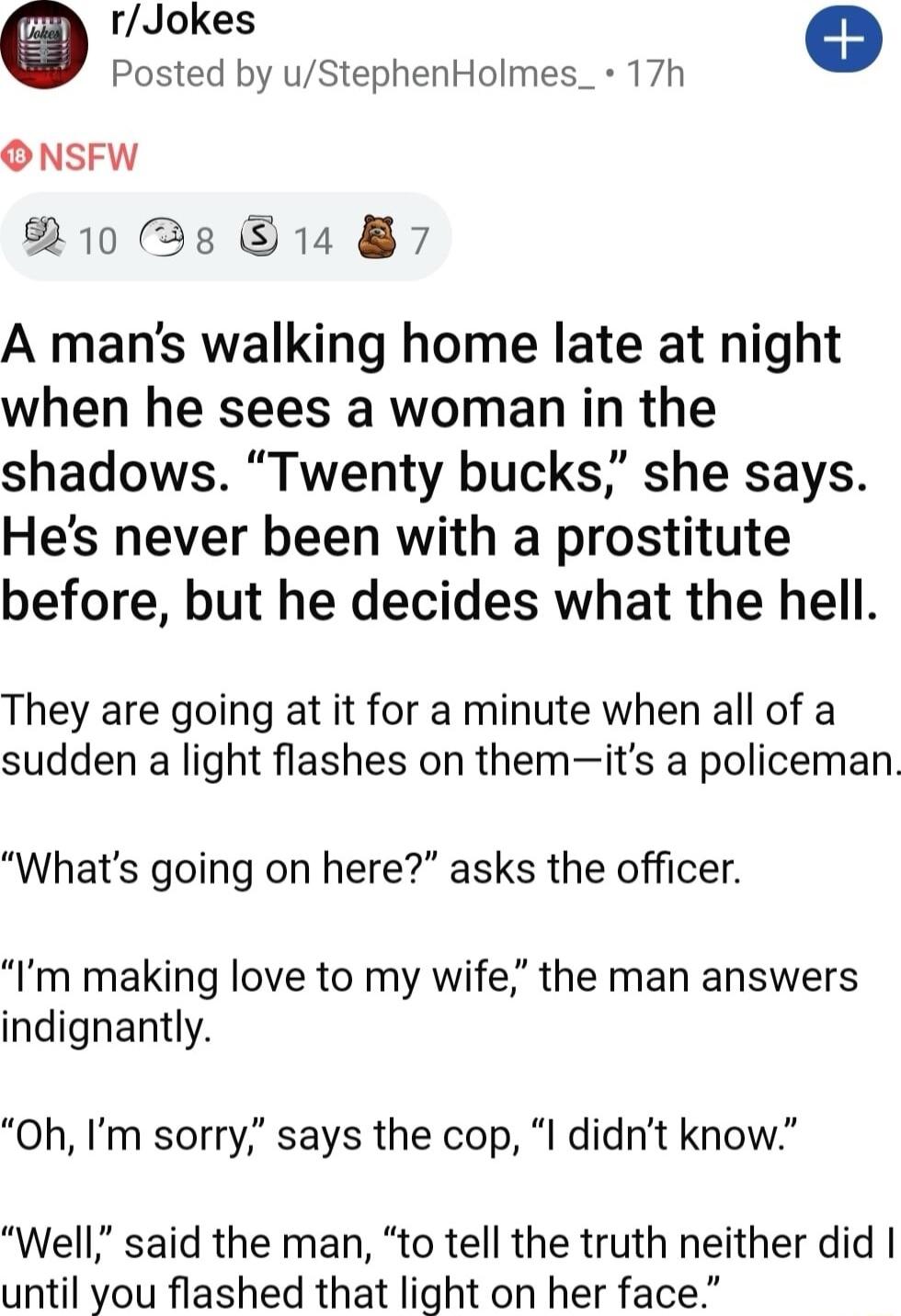 rJokes e Posted by uStephenHolmes_ 17h ONSFW 10 R 14 87 A mans walking home late at night when he sees a woman in the shadows Twenty bucks she says Hes never been with a prostitute before but he decides what the hell They are going at it for a minute when all of a sudden a light flashes on themits a policeman Whats going on here asks the officer Im making love to my wife the man answers indignantl