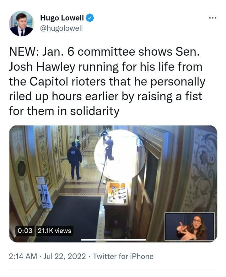 Hugo Lowell hugolowell NEW Jan 6 committee shows Sen Josh Hawley running for his life from the Capitol rioters that he personally riled up hours earlier by raising a fist for them in solidarity 214 AM Jul 22 2022 Twitter for iPhone