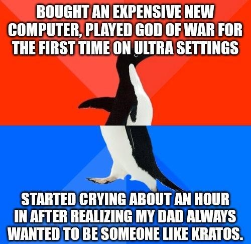BOUGHT AN EXPENSIVE NEW COMPUTER PLAYED GOD OF WAR FOR THE FIRSTTIME ON ULTRA SETTINGS STARTED CRYING ABOUT AN HOUR IN AFTER REALIZING MY DAD ALWAYS WANTED T0 BE SOMEONE LIKE KRATOS