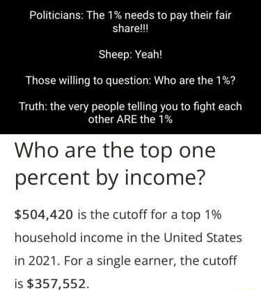 Politicians The 1 needs to pay their fair sharel Sheep Yeah Those willing to question Who are the 1 Truth the very people telling you to fight each other ARE the 1 Who are the top one percent by income 504420 is the cutoff for a top 1 household income in the United States in 2021 For a single earner the cutoff is 357552