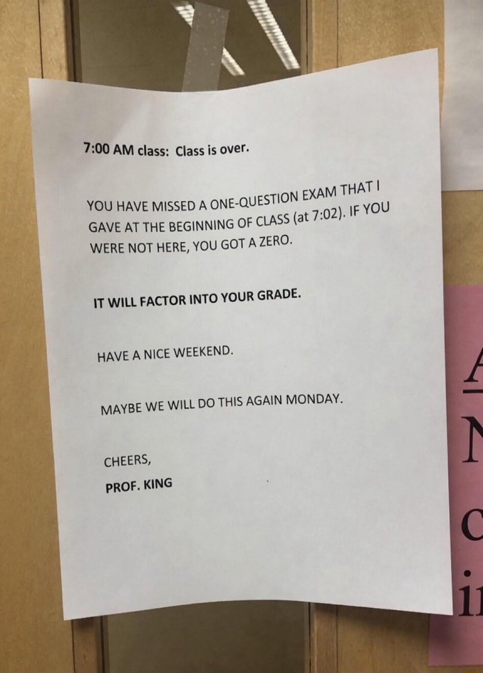 7:00 AM class: Class is over. YOU HAVE MISSED A ONE-QUESTION EXAM THAT I GAVE AT THE BEGINNING OF CLASS (at 7:02). IF YOU WERE NOT HERE, YOU GOT A ZERO. IT WILL FACTOR INTO YOUR GRADE. HAVE A NICE WEEKEND. MAYBE WE WILL DO THIS AGAIN MONDAY. CHEERS, PROF. KING