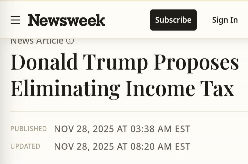 Newsweek
Subscribe Sign In
Donald Trump Proposes Eliminating Income Tax
PUBLISHED NOV 28, 2025 AT 03:38 AM EST
UPDATED NOV 28, 2025 AT 08:20 AM EST