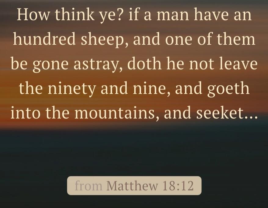 How think ye? if a man have an hundred sheep, and one of them be gone astray, doth he not leave the ninety and nine, and goeth into the mountains, and seeket...