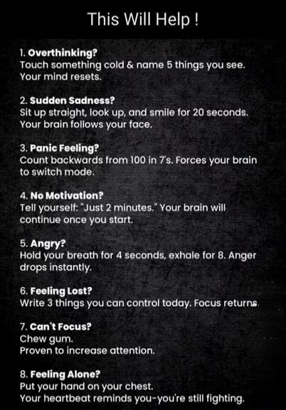 This Will Help !
1. Overthinking?
Touch something cold & name 5 things you see. Your mind resets.
2. Sudden Sadness?
Sit up straight, look up, and smile for 20 seconds. Your brain follows your face.
3. Panic Feeling?
Count backwards from 100 in 7's. Forces your brain to switch mode.
4. No Motivation?
Tell yourself: 