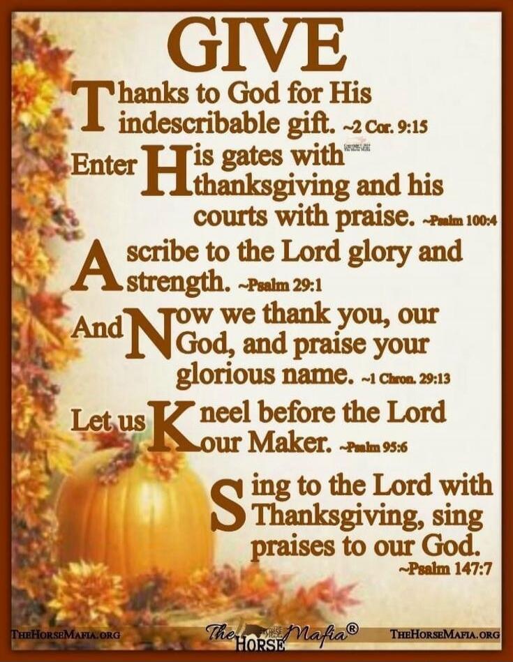 GIVE THANKS to God for His indescribable gift. ~2 Cor. 9:15 Enter His gates with Thanksgiving and his courts with praise. ~Psalm 100:4 Ascribe to the Lord glory and strength. ~Psalm 29:1 And Now we thank you, our God, and praise your glorious name. ~1 Chron. 29:13 Let us Kneel before the Lord our Maker. ~Psalm 95:6 Sing to the Lord with Thanksgivin