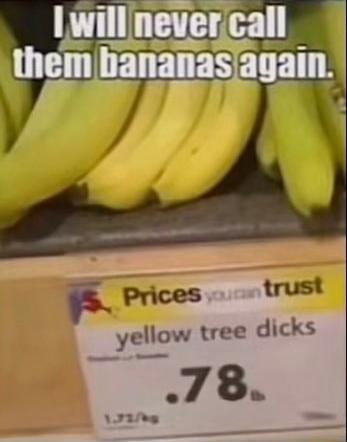 I will never call them bananas again.
Prices you can trust
yellow tree dicks
0.78 lb
1.72/kg