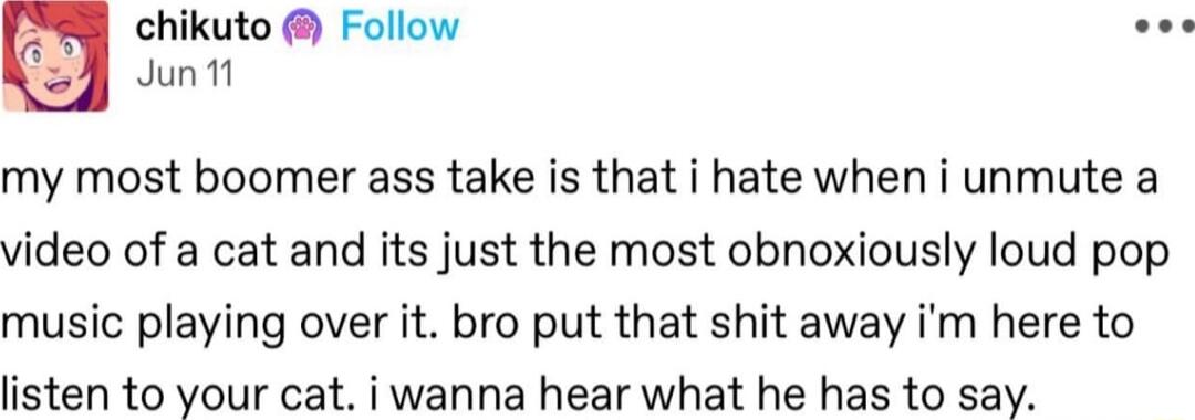 chikuto Follow Juntt my most boomer ass take is that i hate when i unmute a video of a cat and its just the most obnoxiously loud pop music playing over it bro put that shit away im here to listen to your cat i wanna hear what he has to say