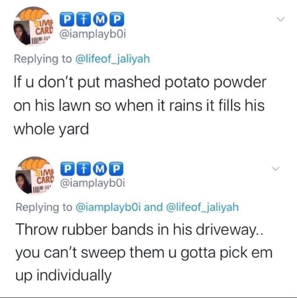 G800 2 iamplaybOi Replying to lifeof_jaliyah If u dont put mashed potato powder on his lawn so when it rains it fills his whole yard oaoe v iamplaybOi Replying to iamplayb0i and lifeof_jaliyah Throw rubber bands in his driveway you cant sweep them u gotta pick em up individually
