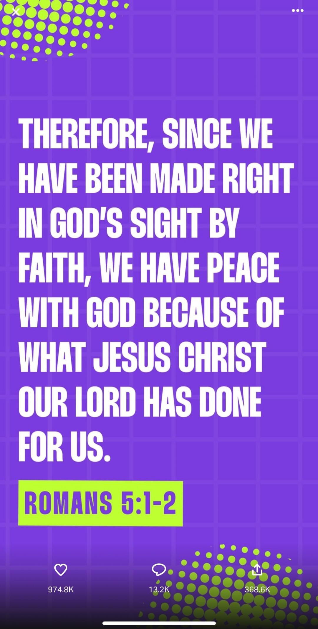 THEREFORE, SINCE WE HAVE BEEN MADE RIGHT IN GOD'S SIGHT BY FAITH, WE HAVE PEACE WITH GOD BECAUSE OF WHAT JESUS CHRIST OUR LORD HAS DONE FOR US. ROMANS 5:1-2