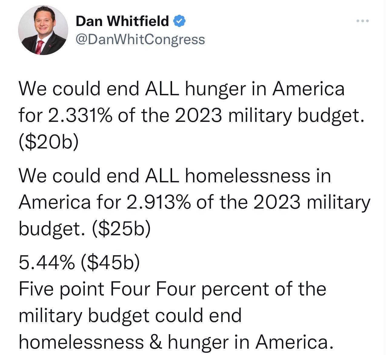 Dan Whitfield DanWhitCongress We could end ALL hunger in America for 2331 of the 2023 military budget 20b We could end ALL homelessness in America for 2913 of the 2023 military budget 25b 544 45b Five point Four Four percent of the military budget could end homelessness hunger in America