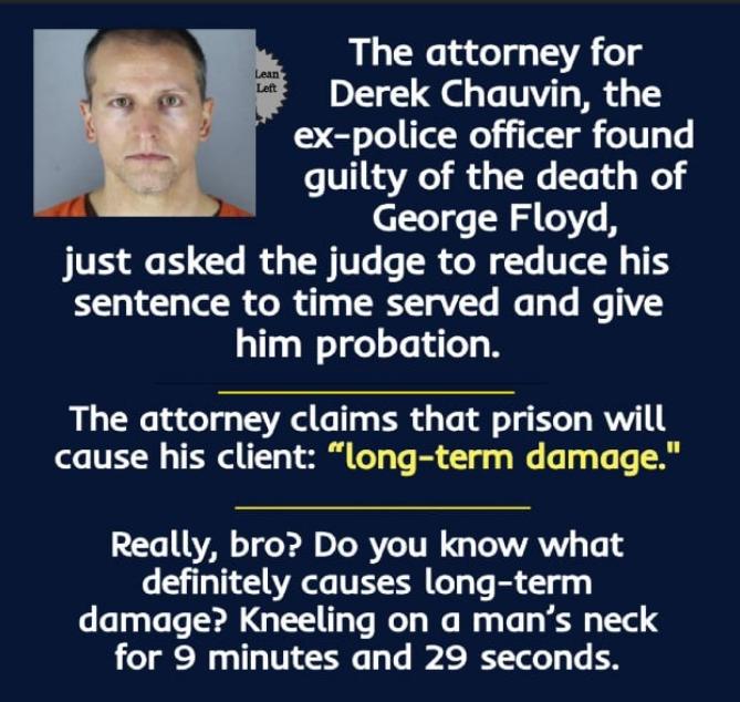 The attorney for Derek Chauvin the ex police officer found Lo VT1RaVAeT i o 3 ToWe Te T o o George Floyd just asked the judge to reduce his sentence to time served and give him probation The attorney claims that prison will cause his client long term damage Really bro Do you know what definitely causes long term damage Kneeling on a mans neck for 9 minutes and 29 seconds