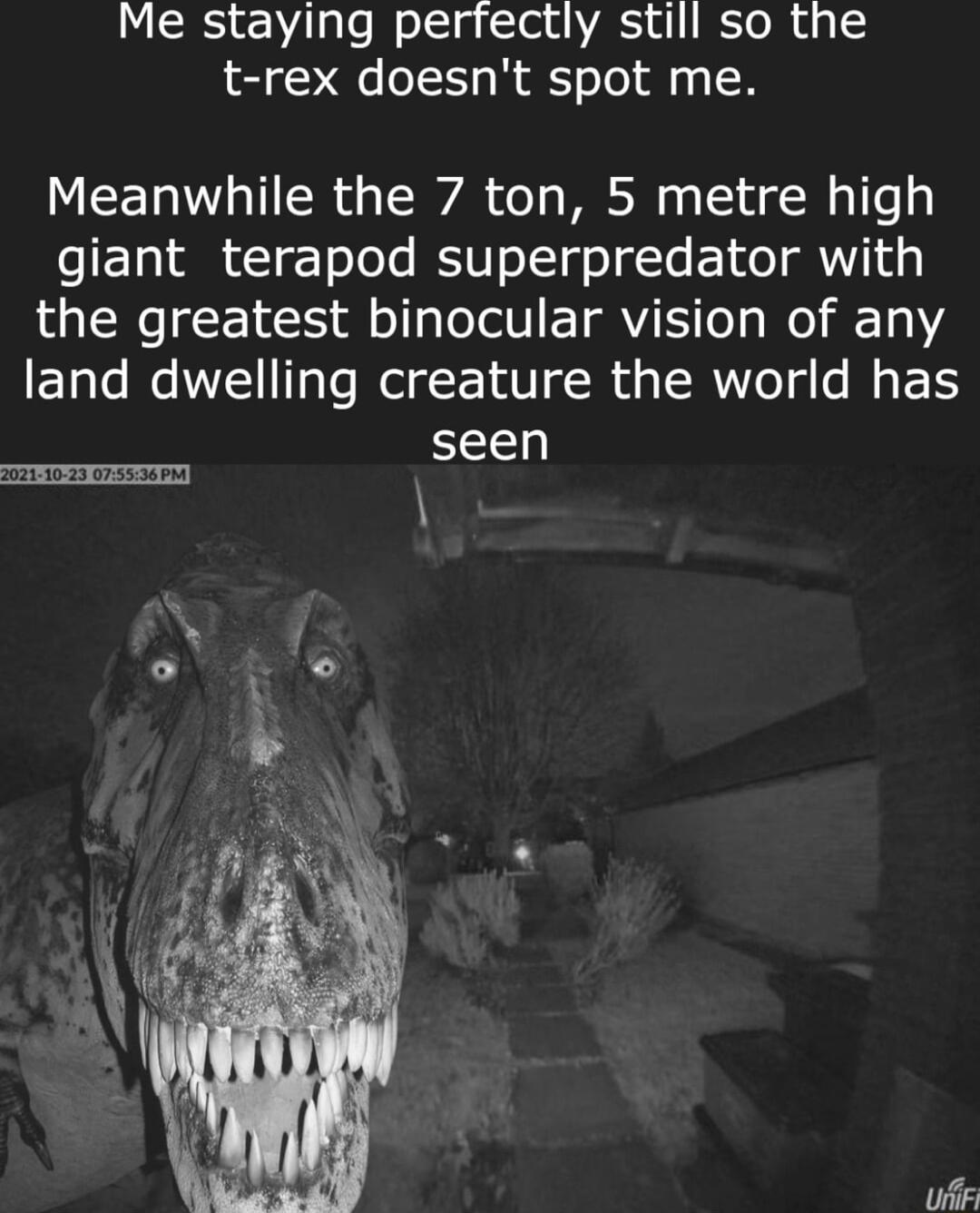 Me staying perfectly still so the t rex doesnt spot me Meanwhile the 7 ton 5 metre high giant terapod superpredator with R Lol E 1 o g To oIV ETRVIE o s W 1112 land dwelling creature the world has seen T s