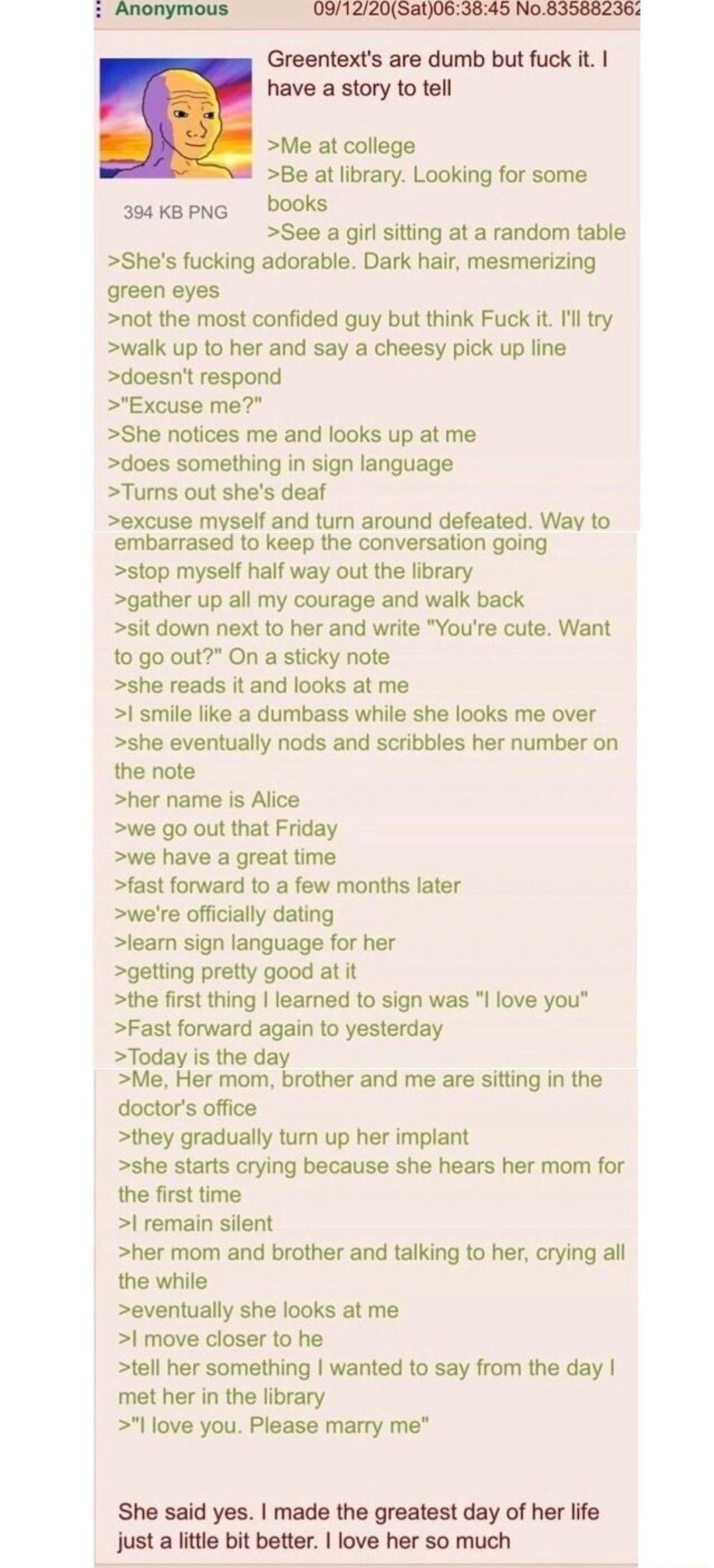 091220Sat063845 No835882362 Greentexts are dumb but fuck it have a story to tell Me at college Be at library Looking for some 304 KBPNG DOOks See a girl sitting at a random table Shes fucking adorable Dark hair mesmerizing green eyes not the most confided guy but think Fuck it Ill try walk up to her and say a cheesy pick up line doesnt respond Excuse me She notices me and looks up at me does somet