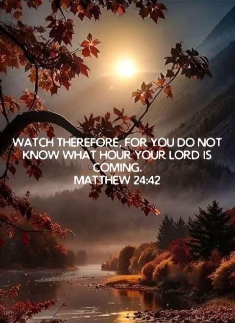 WATCH THEREFORE, FOR YOU DO NOT KNOW WHAT HOUR YOUR LORD IS COMING. MATTHEW 24:42