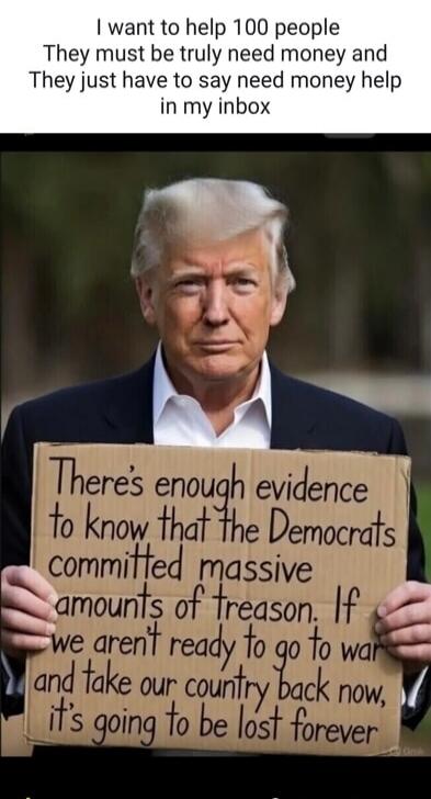 I want to help 100 people They must be truly need money and They just have to say need money help in my inbox There's enough evidence to know that the Democrats committed massive amounts of treason. If we aren't ready to go to war and take our country back now, it's going to be lost forever