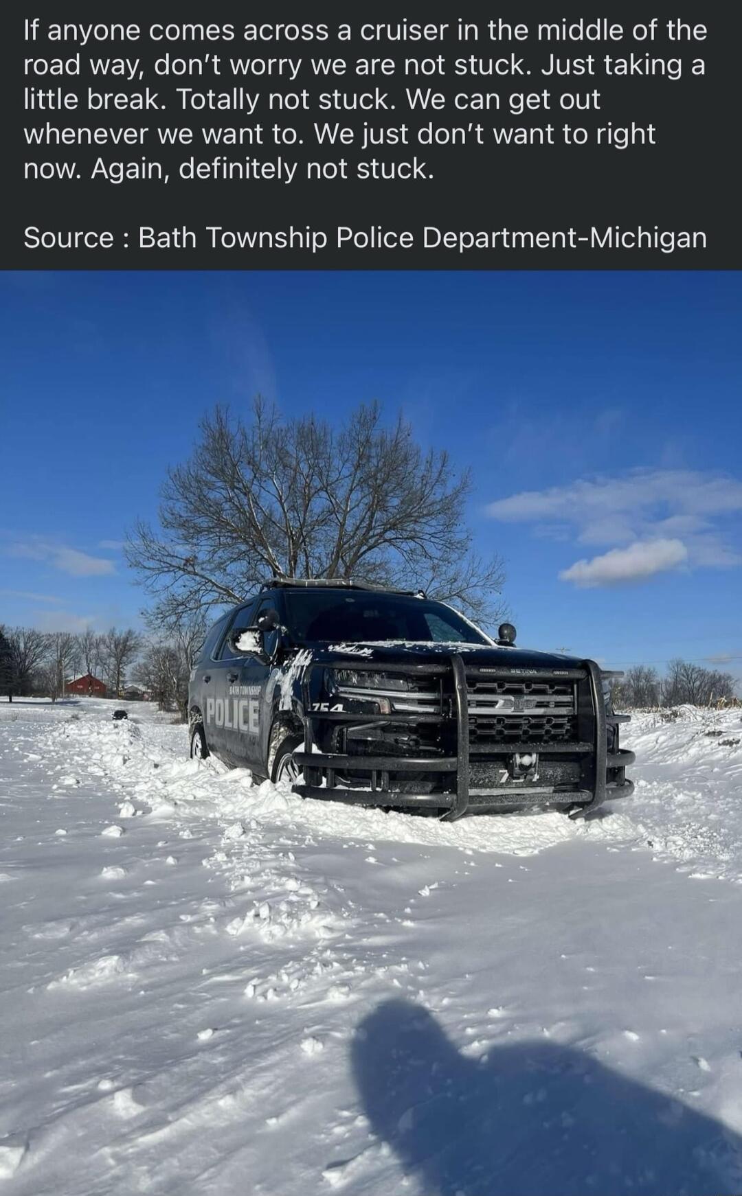 If anyone comes across a cruiser in the middle of the road way dont worry we are not stuck Just taking a little break Totally not stuck We can get out whenever we want to We just dont want to right now Again definitely not stuck Source Bath Township Police Department Michigan