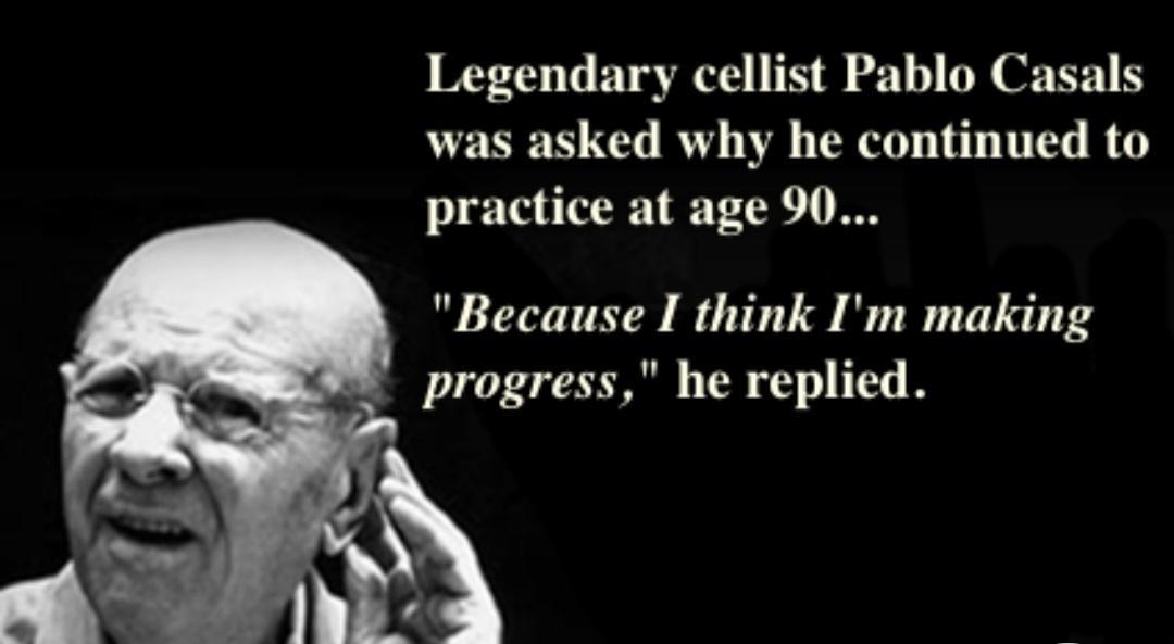 Legendary cellist Pablo Casals was asked why he continued to practice at age 90 Because I think Im making progress he replied