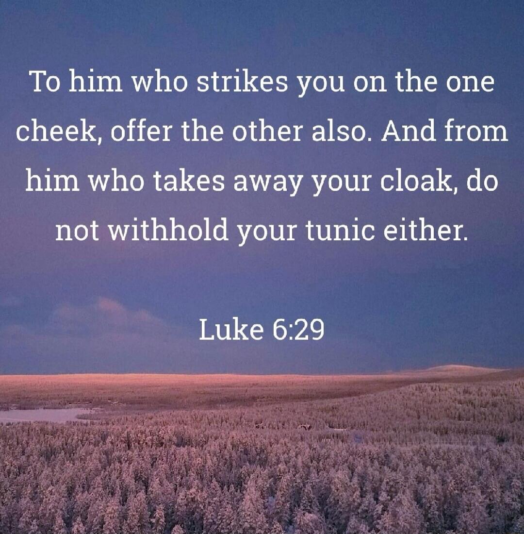To him who strikes you on the one cheek, offer the other also. And from him who takes away your cloak, do not withhold your tunic either. Luke 6:29
