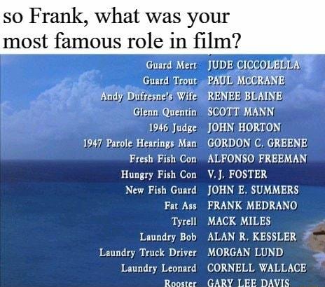 so Frank what was your most famous role in film Guerd Mert JUDE CICCOUEDIAYS Guard Trout PAUL MOCRANE Kndy Difresncls Wite RENEE BUAINE Glean Quentin SCOTT MANN 1946 JudgeJOHN HORTON 1947 Parole Hearings Man GORDON C GREENE Fresh Fish Con ALFONSO FREEMAN Hungry Fish Con VJ FOSTER New Fish Gusrd JOHN E SUMMERS Fat Ass FRANK MEDRANO Tyrell MACK MILES Laundry Bob ALAN R KESSLER Laundry Truck Driver M